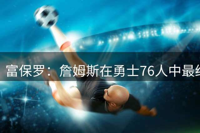 富保罗：詹姆斯在勇士76人中最终选择后者 他的经验能镇住更衣室