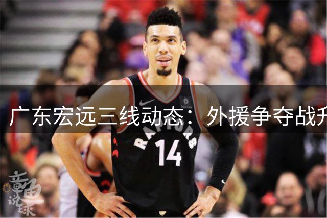 广东宏远三线动态：外援争夺战升级 徐杰顶薪在望 周鹏双重新身份