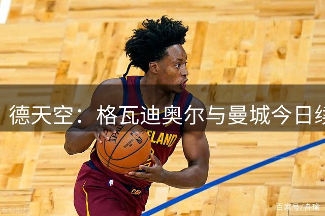 德天空：格瓦迪奥尔与曼城今日续约，新合同至2031年